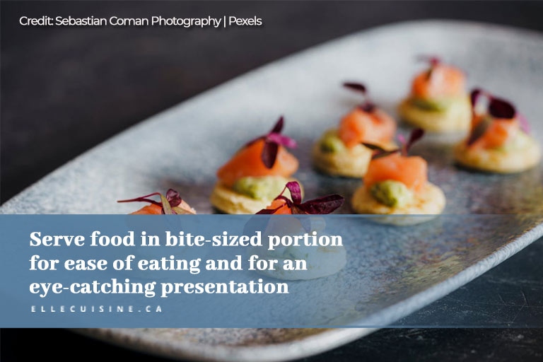 Serve food in bite sized portion for ease of eating and for an eye catching presentation